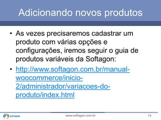 Adicionando novos produtos 
• As vezes precisaremos cadastrar um 
produto com várias opções e 
configurações, iremos seguir o guia de 
produtos variáveis da Softagon: 
• http://www.softagon.com.br/manual-woocommerce/ 
inicio- 
2/administrador/variacoes-do-produto/ 
index.html 
www.softagon.com.br 14 
 
