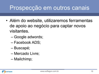Prospecção em outros canais 
• Além do website, utilizaremos ferramentas 
de apoio ao negócio para captar novos 
visitantes. 
– Google adwords; 
– Facebook ADS; 
– Buscapé; 
– Mercado Livre; 
– Mailchimp; 
www.softagon.com.br 18 
 