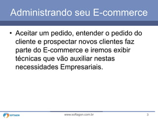 Administrando seu E-commerce 
• Aceitar um pedido, entender o pedido do 
cliente e prospectar novos clientes faz 
parte do E-commerce e iremos exibir 
técnicas que vão auxiliar nestas 
necessidades Empresariais. 
www.softagon.com.br 3 
 