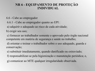 NR 6 - EQUIPAMENTO DE PROTEÇÃO 
INDIVIDUAL 
6.6 - Cabe ao empregador 
 6.6.1 - Cabe ao empregador quanto ao EPI : 
 a) adquirir o adequado ao risco de cada atividade; 
b) exigir seu uso; 
 c) fornecer ao trabalhador somente o aprovado pelo órgão nacional 
competente em matéria de segurança e saúde no trabalho; 
 d) orientar e treinar o trabalhador sobre o uso adequado, guarda e 
conservação; 
 e) substituir imediatamente, quando danificado ou extraviado; 
 f) responsabilizar-se pela higienização e manutenção periódica; e, 
 g) comunicar ao MTE qualquer irregularidade observada. 
 
 