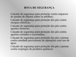 BOTA DE SEGURANÇA 
Calçado de segurança para proteção contra impactos 
de quedas de objetos sobre os artelhos; 
Calçado de segurança para proteção dos pés contra 
choques elétricos; 
Calçado de segurança para proteção dos pés contra 
agentes térmicos; 
Calçado de segurança para proteção dos pés contra 
agentes cortantes e escoriantes; 
Calçado de segurança para proteção dos pés e pernas 
contra umidade proveniente de operações com uso de 
água; 
Calçado de segurança para proteção dos pés e pernas 
contra respingos de produtos químicos 
 