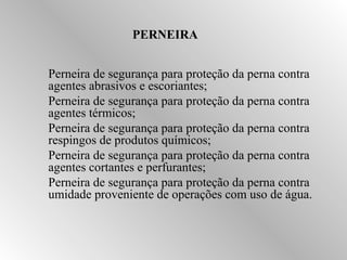 PERNEIRA 
Perneira de segurança para proteção da perna contra 
agentes abrasivos e escoriantes; 
Perneira de segurança para proteção da perna contra 
agentes térmicos; 
Perneira de segurança para proteção da perna contra 
respingos de produtos químicos; 
Perneira de segurança para proteção da perna contra 
agentes cortantes e perfurantes; 
Perneira de segurança para proteção da perna contra 
umidade proveniente de operações com uso de água. 
 