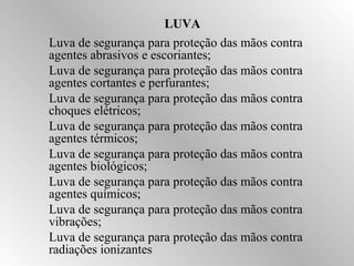 LUVA 
Luva de segurança para proteção das mãos contra 
agentes abrasivos e escoriantes; 
Luva de segurança para proteção das mãos contra 
agentes cortantes e perfurantes; 
Luva de segurança para proteção das mãos contra 
choques elétricos; 
Luva de segurança para proteção das mãos contra 
agentes térmicos; 
Luva de segurança para proteção das mãos contra 
agentes biológicos; 
Luva de segurança para proteção das mãos contra 
agentes químicos; 
Luva de segurança para proteção das mãos contra 
vibrações; 
Luva de segurança para proteção das mãos contra 
radiações ionizantes 
 
