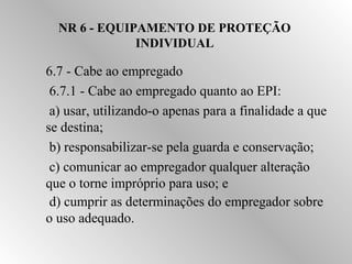 NR 6 - EQUIPAMENTO DE PROTEÇÃO 
INDIVIDUAL 
6.7 - Cabe ao empregado 
 6.7.1 - Cabe ao empregado quanto ao EPI: 
 a) usar, utilizando-o apenas para a finalidade a que 
se destina; 
 b) responsabilizar-se pela guarda e conservação; 
 c) comunicar ao empregador qualquer alteração 
que o torne impróprio para uso; e 
 d) cumprir as determinações do empregador sobre 
o uso adequado. 
 