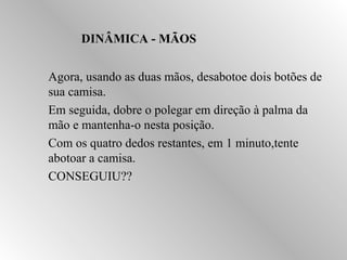 DDIINNÂÂMMIICCAA -- MMÃÃOOSS 
 Agora, usando as duas mãos, desabotoe dois botões de 
sua camisa. 
 Em seguida, dobre o polegar em direção à palma da 
mão e mantenha-o nesta posição. 
 Com os quatro dedos restantes, em 1 minuto,tente 
abotoar a camisa. 
 CONSEGUIU?? 
 