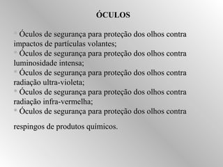 ÓCULOS 
 Óculos de segurança para pprrootteeççããoo ddooss oollhhooss ccoonnttrraa 
iimmppaaccttooss ddee ppaarrttííccuullaass vvoollaanntteess;; 
 ÓÓccuullooss ddee sseegguurraannççaa ppaarraa pprrootteeççããoo ddooss oollhhooss ccoonnttrraa 
lluummiinnoossiiddaaddee iinntteennssaa;; 
 ÓÓccuullooss ddee sseegguurraannççaa ppaarraa pprrootteeççããoo ddooss oollhhooss ccoonnttrraa 
rraaddiiaaççããoo uullttrraa--vviioolleettaa;; 
 ÓÓccuullooss ddee sseegguurraannççaa ppaarraa pprrootteeççããoo ddooss oollhhooss ccoonnttrraa 
rraaddiiaaççããoo iinnffrraa--vveerrmmeellhhaa;; 
 ÓÓccuullooss ddee sseegguurraannççaa ppaarraa pprrootteeççããoo ddooss oollhhooss ccoonnttrraa 
rreessppiinnggooss ddee pprroodduuttooss qquuíímmiiccooss.. 
 