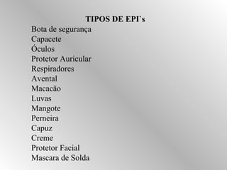 TIPOS DE EPI`s 
Bota de segurança 
Capacete 
Óculos 
Protetor Auricular 
Respiradores 
Avental 
Macacão 
Luvas 
Mangote 
Perneira 
Capuz 
Creme 
Protetor Facial 
Mascara de Solda 
 