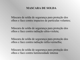 MASCARA DE SOLDA 
 Máscara de solda de segurança para proteção dos 
olhos e face contra impactos de partículas volantes; 
 Máscara de solda de segurança para proteção dos 
olhos e face contra radiação ultra-violeta; 
 Máscara de solda de segurança para proteção dos 
olhos e face contra radiação infra-vermelha; 
 Máscara de solda de segurança para proteção dos 
olhos e face contra luminosidade intensa 
 