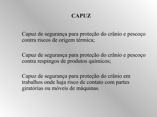 CAPUZ 
 Capuz de segurança para proteção do crânio e pescoço 
contra riscos de origem térmica; 
 Capuz de segurança para proteção do crânio e pescoço 
contra respingos de produtos químicos; 
 Capuz de segurança para proteção do crânio em 
trabalhos onde haja risco de contato com partes 
giratórias ou móveis de máquinas. 
 
