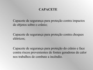 CAPACETE 
 Capacete de segurança para proteção contra impactos 
de objetos sobre o crânio; 
 Capacete de segurança para proteção contra choques 
elétricos; 
 Capacete de segurança para proteção do crânio e face 
contra riscos provenientes de fontes geradoras de calor 
nos trabalhos de combate a incêndio. 
 