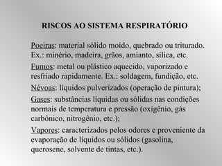 RISCOS AO SISTEMA RESPIRATÓRIO 
Poeiras: material sólido moído, quebrado ou triturado. 
Ex.: minério, madeira, grãos, amianto, sílica, etc. 
Fumos: metal ou plástico aquecido, vaporizado e 
resfriado rapidamente. Ex.: soldagem, fundição, etc. 
Névoas: líquidos pulverizados (operação de pintura); 
Gases: substâncias líquidas ou sólidas nas condições 
normais de temperatura e pressão (oxigênio, gás 
carbônico, nitrogênio, etc.); 
Vapores: caracterizados pelos odores e proveniente da 
evaporação de líquidos ou sólidos (gasolina, 
querosene, solvente de tintas, etc.). 
 