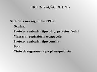 HIGIENIZAÇÃO DE EPI`s 
Será feita nos seguintes EPI`s: 
 Óculos: 
 Protetor auricular tipo plug, protetor facial 
 Mascara respiratória e capacete 
 Protetor auricular tipo concha 
 Bota 
 Cinto de segurança tipo pára-quedista 
 