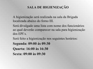 SALA DE HIGIENIZAÇÃO 
 A higienização será realizada na sala da Brigada 
localizada abaixo do forno III. 
 Será divulgado uma lista com nome dos funcionários 
ao qual deverão comparecer na sala para higienização 
dos EPI`s. 
 Será feito a higienização nos seguintes horários: 
 Segunda: 09:00 ás 09:30 
 Quarta: 16:00 às 16:30 
 Sexta: 09:00 às 09:30 
 