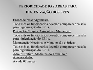 PERIODICIDADE DAS AREAS PARA 
HIGIENIZAÇÃO DOS EPI`S 
 Ensacadeiras e Argamassa: 
 Todo mês os funcionários deverão comparecer na sala 
para higienização do EPI`s. 
 Produção Clinquer, Cimentos e Mineração: 
 Todo mês os funcionários deverão comparecer na sala 
para higienização do EPI`s. 
 Manutenção Mecânica e Manutenção elétrica: 
 Todo mês os funcionários deverão comparecer na sala 
para higienização do EPI`s. 
 Administrativo, Medicina do Trabalho e 
Almoxarifado: 
 A cada 02 meses. 
 