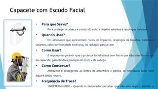 Capacete com Escudo Facial
• Para que Serve?
Para proteger a cabeça e o rosto do contra objetos volantes e respingos danosos.
• Quando Usar?
Em atividades que apresentam riscos de impactos, respingos de líquidos, partículas
volantes, calor, luminosidade excessiva, ou radiação para a face.
• Como Usar?
É importante garantir que o protetor facial esteja bem fixo e que não interfira no uso
do capacete, garantindo a proteção do rosto e da cabeça.
• Como Conservar?
Armazene-o protegendo as lentes de arranhões e poeira, se necessário lavar com
água e sabão neutro.
• Frequência de Troca?
INDETERMINADO – Quando o colaborador perceber que não está seguro, solicitar a
 