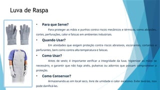 Luva de Raspa
• Para que Serve?
Para proteger as mãos e punhos contra riscos mecânicos e térmicos, como abrasões,
cortes, perfurações, calor e faíscas em ambientes industriais.
• Quando Usar?
Em atividades que exigem proteção contra riscos abrasivos, escoriantes, cortantes e
perfurantes, bem como contra alta temperatura e faíscas.
• Como Usar?
Antes de vestir, é importante verificar a integridade da luva, higienizar as mãos se
necessário, e garantir que não haja anéis, pulseiras ou adornos que possam comprometer a
proteção.
• Como Conservar?
Armazenando-as em local seco, livre de umidade e calor excessivo. Evite lavá-las, isso
pode danificá-las.
 