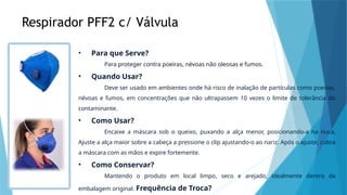 Respirador PFF2 c/ Válvula
• Para que Serve?
Para proteger contra poeiras, névoas não oleosas e fumos.
• Quando Usar?
Deve ser usado em ambientes onde há risco de inalação de partículas como poeiras,
névoas e fumos, em concentrações que não ultrapassem 10 vezes o limite de tolerância do
contaminante.
• Como Usar?
Encaixe a máscara sob o queixo, puxando a alça menor, posicionando-a na nuca,
Ajuste a alça maior sobre a cabeça a pressione o clip ajustando-o ao nariz. Após o ajuste, cubra
a máscara com as mãos e expire fortemente.
• Como Conservar?
Mantendo o produto em local limpo, seco e arejado, idealmente dentro da
embalagem original. Frequência de Troca?
 
