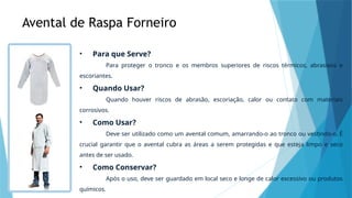 Avental de Raspa Forneiro
• Para que Serve?
Para proteger o tronco e os membros superiores de riscos térmicos, abrasivos e
escoriantes.
• Quando Usar?
Quando houver riscos de abrasão, escoriação, calor ou contato com materiais
corrosivos.
• Como Usar?
Deve ser utilizado como um avental comum, amarrando-o ao tronco ou vestindo-o. É
crucial garantir que o avental cubra as áreas a serem protegidas e que esteja limpo e seco
antes de ser usado.
• Como Conservar?
Após o uso, deve ser guardado em local seco e longe de calor excessivo ou produtos
químicos.
 