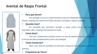 Avental de Raspa Frontal
• Para que Serve?
Para proteger o tronco e a parte frontal do corpo do trabalhador de riscos como calor,
chamas, respingos de materiais em fusão, abrasão, escoriações e objetos cortantes
• Quando Usar?
Em atividades que necessitem proteger o corpo contra riscos como abrasão,
escoriação, calor e respingos de materiais em fusão
• Como Usar?
Para usar corretamente, é preciso amarrar as tiras do avental no tronco, certificando-
se de que ele cobre completamente a área a ser protegida
• Como Conservar?
Após o uso, deve ser guardado em local seco e longe de calor excessivo ou produtos
químicos.
• Frequência de Troca?
 