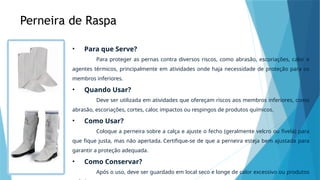 Perneira de Raspa
• Para que Serve?
Para proteger as pernas contra diversos riscos, como abrasão, escoriações, calor e
agentes térmicos, principalmente em atividades onde haja necessidade de proteção para os
membros inferiores.
• Quando Usar?
Deve ser utilizada em atividades que ofereçam riscos aos membros inferiores, como
abrasão, escoriações, cortes, calor, impactos ou respingos de produtos químicos.
• Como Usar?
Coloque a perneira sobre a calça e ajuste o fecho (geralmente velcro ou fivela) para
que fique justa, mas não apertada. Certifique-se de que a perneira esteja bem ajustada para
garantir a proteção adequada.
• Como Conservar?
Após o uso, deve ser guardado em local seco e longe de calor excessivo ou produtos
 