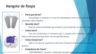 Mangote de Raspa
• Para que Serve?
Para proteger o antebraço e o braço de trabalhadores contra riscos como abrasões,
escoriações, calor e fagulhas.
• Quando Usar?
Deve ser usado em atividades que envolvem riscos de abrasão, escoriações e calor
• Como Usar?
Para usar corretamente, é necessário calçar o mangote até o antebraço e ajustar a
fivela ou velcro para que fique firme, mas não apertado demais.
• Como Conservar?
Após o uso, deve ser guardado em local seco e longe de calor excessivo ou produtos
químicos.
• Frequência de Troca?
INDETERMINADO – Quando o colaborador perceber que não está seguro, solicitar a
 