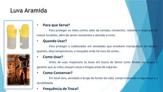 Luva Aramida
• Para que Serve?
Para proteger as mãos contra calor de contato, convectivo, radiante e respingos de
metais fundidos, além de serem resistentes a abrasão e corte.
• Quando Usar?
Para proteger o colaborador em atividades que envolvem manipulação de objetos
quentes, altas temperaturas, e situações onde há risco de cortes,.
• Como Usar?
Antes de usar, inspecione as luvas em busca de danos como fendas ou rasgos e
garantir que as mãos estejam secas e limpas antes de calçá-las.
• Como Conservar?
Em local seco, ventilado e longe de fontes de calor, comprometendo a segurança e a
durabilidade
• Frequência de Troca?
 