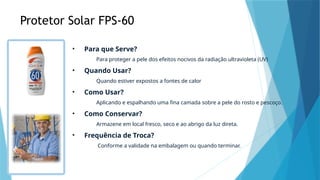 Protetor Solar FPS-60
• Para que Serve?
Para proteger a pele dos efeitos nocivos da radiação ultravioleta (UV)
• Quando Usar?
Quando estiver expostos a fontes de calor
• Como Usar?
Aplicando e espalhando uma fina camada sobre a pele do rosto e pescoço.
• Como Conservar?
Armazene em local fresco, seco e ao abrigo da luz direta.
• Frequência de Troca?
Conforme a validade na embalagem ou quando terminar.
 
