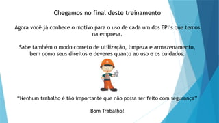 Chegamos no final deste treinamento
Agora você já conhece o motivo para o uso de cada um dos EPI’s que temos
na empresa.
Sabe também o modo correto de utilização, limpeza e armazenamento,
bem como seus direitos e deveres quanto ao uso e os cuidados.
“Nenhum trabalho é tão importante que não possa ser feito com segurança”
Bom Trabalho!
 