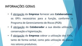 INFORMAÇÕES GERAIS
• É obrigação da Empresa fornecer aos Colaboradores,
os EPI's necessários para a função, conforme o
Programa de Gerenciamento de Riscos (PGR);
• É obrigação do Colaborador a sua devida utilização,
conservação e higienização.
• É obrigação da Empresa cobrar a utilização dos EPI's,
tanto de forma verbal, como pela utilização de placas
nos setores produtivos.
 