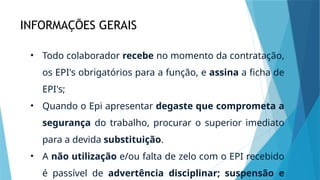 INFORMAÇÕES GERAIS
• Todo colaborador recebe no momento da contratação,
os EPI's obrigatórios para a função, e assina a ficha de
EPI's;
• Quando o Epi apresentar degaste que comprometa a
segurança do trabalho, procurar o superior imediato
para a devida substituição.
• A não utilização e/ou falta de zelo com o EPI recebido
é passível de advertência disciplinar; suspensão e
 