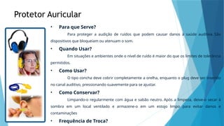 Protetor Auricular
• Para que Serve?
Para proteger a audição de ruídos que podem causar danos à saúde auditiva. São
dispositivos que bloqueiam ou atenuam o som.
• Quando Usar?
Em situações e ambientes onde o nível de ruído é maior do que os limites de tolerância
permitidos.
• Como Usar?
O tipo concha deve cobrir completamente a orelha, enquanto o plug deve ser inserido
no canal auditivo, pressionando suavemente para se ajustar.
• Como Conservar?
Limpando-o regularmente com água e sabão neutro. Após a limpeza, deixe-o secar à
sombra em um local ventilado e armazene-o em um estojo limpo para evitar danos e
contaminações
• Frequência de Troca?
 