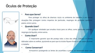 Óculos de Proteção
• Para que Serve?
Para proteger os olhos de diversos riscos no ambiente de trabalho e em outras
situações. Eles protegem contra impactos de partículas, respingos de produtos químicos,
poeira, entre outros.
• Quando Usar?
Em qualquer atividade que envolva riscos para os olhos, como partículas volantes,
respingos de líquidos, entre outros.
• Como Usar?
É importante garantir que ele proteja toda a área dos olhos. Coloque as hastes
dobradas sobre as orelhas, ajustando-as para que os óculos fiquem firmes e não caiam durante
o trabalho
• Como Conservar?
Armazene-o protegendo as lentes de arranhões e poeira, se necessário lavar com
 
