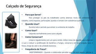 Calçado de Segurança
• Para que Serve?
Para proteger os pés do trabalhador contra diversos riscos em ambientes de
trabalho, como impactos, perfurações, quedas e contato com substâncias químicas.
• Quando Usar?
Durante todo o período que estiver no ambiente de trabalho.
• Como Usar?
Calçando normalmente como outro calçado.
• Como Conservar?
Limpe-o regularmente com um pano úmido. Utilize meias de algodão para absorver
o suor e reduzir a proliferação de bactérias e fungos, conserve-o em local arejado, seco e
fresco, longe do calor e da umidade excessiva.
• Frequência de Troca?
INDETERMINADO – Quando o colaborador perceber que não está seguro, solicitar a
 