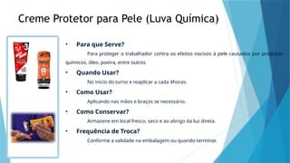 Creme Protetor para Pele (Luva Química)
• Para que Serve?
Para proteger o trabalhador contra os efeitos nocivos à pele causados por produtos
químicos, óleo, poeira, entre outros
• Quando Usar?
No inicio do turno e reaplicar a cada 4horas.
• Como Usar?
Aplicando nas mãos e braços se necessário.
• Como Conservar?
Armazene em local fresco, seco e ao abrigo da luz direta.
• Frequência de Troca?
Conforme a validade na embalagem ou quando terminar.
 