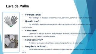 Luva de Malha
• Para que Serve?
Para proteger as mãos de riscos mecânicos, abrasivos, cortantes e perfurantes leves.
• Quando Usar?
Em atividades leves para proteger as mãos de riscos mecânicos, abrasivos, cortantes
e perfurantes.
• Como Usar?
Certifique-se de que as mãos estejam secas e limpas, inspecione a luva por defeitos
antes de usar, e calce a luva cuidadosamente.
• Como Conservar?
Armazene as luvas em local fresco e seco, longe de fontes de calor e luz.
• Frequência de Troca?
INDETERMINADO – Quando o colaborador perceber que não está seguro, solicitar a
troca.
 