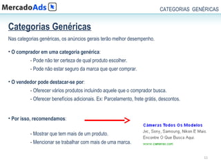 CATEGORIAS GENÉRICAS


Categorias Genéricas
Nas categorias genéricas, os anúncios gerais terão melhor desempenho.

• O comprador em uma categoria genérica:
          - Pode não ter certeza de qual produto escolher.
          - Pode não estar seguro da marca que quer comprar.

• O vendedor pode destacar-se por:
          - Oferecer vários produtos incluindo aquele que o comprador busca.
          - Oferecer benefícios adicionais. Ex: Parcelamento, frete grátis, descontos.


• Por isso, recomendamos:

          - Mostrar que tem mais de um produto.
          - Mencionar se trabalhar com mais de uma marca.

                                                                                         11
 