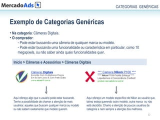 CATEGORIAS GENÉRICAS



Exemplo de Categorias Genéricas
• Na categoria: Câmeras Digitais.
• O comprador:
     - Pode estar buscando uma câmera de qualquer marca ou modelo.
     - Pode estar buscando uma funcionalidade ou característica em particular, como 10
     megapixels, ou não saber ainda quais funcionalidades quer.

  Início > Câmeras e Acessórios > Câmeras Digitais




  Aqui ofereço algo que o usuário pode estar buscando.    Aqui ofereço um modelo específico de Nikon ao usuário que,
  Tenho a possibilidade de chamar a atenção de mais       talvez esteja querendo outro modelo, outra marca ou não
  usuários: aqueles que buscam qualquer marca ou modelo   está decidido. Chamo a atenção de poucos usuários da
  ou não sabem exatamente que modelo querem.              categoria e nem sempre a atenção dos melhores.
                                                                                                             12
 