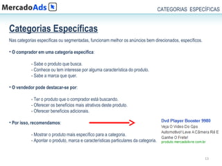 CATEGORIAS ESPECÍFICAS


Categorias Específicas
Nas categorias específicas ou segmentadas, funcionam melhor os anúncios bem direcionados, específicos.

• O comprador em uma categoria específica:

           - Sabe o produto que busca.
           - Conhece ou tem interesse por alguma característica do produto.
           - Sabe a marca que quer.

• O vendedor pode destacar-se por:

           - Ter o produto que o comprador está buscando.
           - Oferecer os benefícios mais atrativos deste produto.
           - Oferecer benefícios adicionais.

• Por isso, recomendamos:

           - Mostrar o produto mais específico para a categoria.
           - Apontar o produto, marca e características particulares da categoria.


                                                                                                         13
 