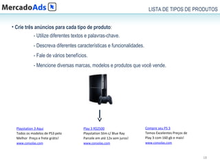 LISTA DE TIPOS DE PRODUTOS


• Crie três anúncios para cada tipo de produto:
            - Utilize diferentes textos e palavras-chave.
            - Descreva diferentes características e funcionalidades.
            - Fale de vários benefícios.
            - Mencione diversas marcas, modelos e produtos que você vende.




  Playstation 3 Aqui                  Play 3 R$2500                    Compre seu PS 3
  Todos os modelos de PS3 pelo        Playstation Slim c/ Blue Ray     Temos Excelentes Preços de
  Melhor Preço e frete grátis!        Parcele em até 12x sem juros!    Play 3 com 160 gb e mais!
  www.consolas.com                    www.consolas.com                 www.consolas.com



                                                                                                    18
 