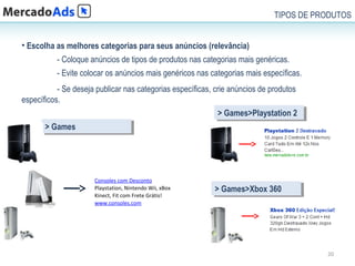 TIPOS DE PRODUTOS


• Escolha as melhores categorias para seus anúncios (relevância)
           - Coloque anúncios de tipos de produtos nas categorias mais genéricas.
           - Evite colocar os anúncios mais genéricos nas categorias mais específicas.
           - Se deseja publicar nas categorias específicas, crie anúncios de produtos
específicos.
                                                            >>Games>Playstation 22
                                                              Games>Playstation
       >>Games
         Games




                      Consoles com Desconto
                      Playstation, Nintendo Wii, xBox      >>Games>Xbox 360
                                                             Games>Xbox 360
                      Kinect, Fit com Frete Grátis!
                      www.consoles.com




                                                                                         20
 