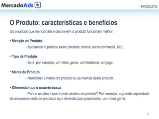 PRODUTO



O Produto: características e benefícios
Os anúncios que mencionam e descrevem o produto funcionam melhor.

• Menção ao Produto:
          - Apresentar o produto exato (modelo, marca, nome comercial, etc.).

• Tipo de Produto:
          - Se é, por exemplo, um vídeo game, um Notebook, um jogo.

• Marca do Produto:
          - Mencionar a marca do produto ou as marcas deste produto .

• Diferencial que o usuário busca:
         - Para o usuário o que é mais atrativo no produto? Por exemplo, a grande capacidade
de armazenamento de um disco ou a diversão que proporciona um vídeo game.


                                                                                          26
 