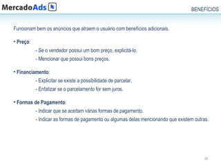 BENEFÍCIOS


Funcionam bem os anúncios que atraem o usuário com benefícios adicionais.

• Preço:
           - Se o vendedor possui um bom preço, explicitá-lo.
           - Mencionar que possui bons preços.

• Financiamento:
           - Explicitar se existe a possibilidade de parcelar.
           - Enfatizar se o parcelamento for sem juros.

• Formas de Pagamento:
           - Indicar que se aceitam várias formas de pagamento.
           - Indicar as formas de pagamento ou algumas delas mencionando que existem outras.




                                                                                         28
 