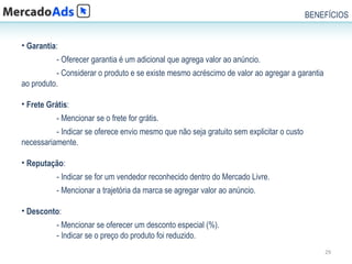 BENEFÍCIOS


• Garantia:
           - Oferecer garantia é um adicional que agrega valor ao anúncio.
          - Considerar o produto e se existe mesmo acréscimo de valor ao agregar a garantia
ao produto.

• Frete Grátis:
           - Mencionar se o frete for grátis.
          - Indicar se oferece envio mesmo que não seja gratuito sem explicitar o custo
necessariamente.

• Reputação:
           - Indicar se for um vendedor reconhecido dentro do Mercado Livre.
           - Mencionar a trajetória da marca se agregar valor ao anúncio.

• Desconto:
           - Mencionar se oferecer um desconto especial (%).
           - Indicar se o preço do produto foi reduzido.
                                                                                              29
 