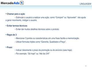 LINGUAGEM



• Chamar para a ação:
          - Estimular o usuário a realizar uma ação, como “Compre!” ou “Aproveite!”. Isto ajuda
a gerar movimento, instigar o usuário.

• Evitar termos técnicos:
           - Evitar dar muitos detalhes técnicos sobre o produto.

• Regra de 3:
           - Mencionar 3 pontos ou características em uma frase facilita a memorização.
           - Utilizar fórmulas triplas como “Garantia, Qualidade e Preço”.

• Prazo:
           - Indicar claramente o prazo da promoção ou do anúncio (caso haja).
           - Por exemplo: “Só hoje!” ou “Até dia 3/4!”




                                                                                              32
 