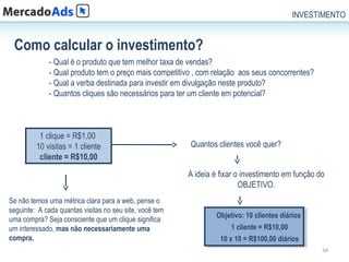 INVESTIMENTO


 Como calcular o investimento?
              - Qual é o produto que tem melhor taxa de vendas?
              - Qual produto tem o preço mais competitivo , com relação aos seus concorrentes?
              - Qual a verba destinada para investir em divulgação neste produto?
              - Quantos cliques são necessários para ter um cliente em potencial?



          1 clique = R$1,00
         10 visitas = 1 cliente                          Quantos clientes você quer?
          cliente = R$10,00
                                                         A ideia é fixar o investimento em função do
                                                                          OBJETIVO.
Se não temos uma métrica clara para a web, pense o
seguinte: A cada quantas visitas no seu site, você tem
                                                                 Objetivo: 10 clientes diários
                                                                  Objetivo: 10 clientes diários
uma compra? Seja consciente que um clique significa
um interessado, mas não necessariamente uma                          11cliente ==R$10,00
                                                                         cliente R$10,00
compra.                                                            10 xx10 ==R$100,00 diários
                                                                    10 10 R$100,00 diários
                                                                                                   34
 