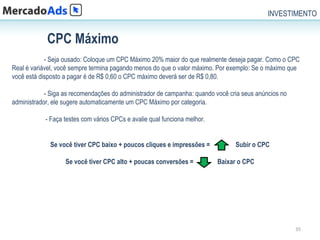 INVESTIMENTO


            CPC Máximo
            - Seja ousado: Coloque um CPC Máximo 20% maior do que realmente deseja pagar. Como o CPC
Real é variável, você sempre termina pagando menos do que o valor máximo. Por exemplo: Se o máximo que
você está disposto a pagar é de R$ 0,60 o CPC máximo deverá ser de R$ 0,80.

            - Siga as recomendações do administrador de campanha: quando você cria seus anúncios no
administrador, ele sugere automaticamente um CPC Máximo por categoria.

            - Faça testes com vários CPCs e avalie qual funciona melhor.


             Se você tiver CPC baixo + poucos cliques e impressões =            Subir o CPC

                   Se você tiver CPC alto + poucas conversões =            Baixar o CPC




                                                                                                      35
 