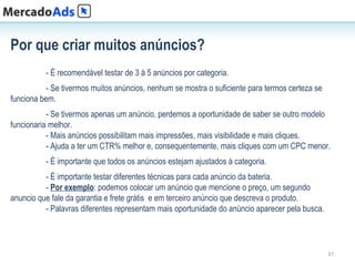 Por que criar muitos anúncios?
          - É recomendável testar de 3 à 5 anúncios por categoria.
           - Se tivermos muitos anúncios, nenhum se mostra o suficiente para termos certeza se
funciona bem.
           - Se tivermos apenas um anúncio, perdemos a oportunidade de saber se outro modelo
funcionaria melhor.
           - Mais anúncios possibilitam mais impressões, mais visibilidade e mais cliques.
           - Ajuda a ter um CTR% melhor e, consequentemente, mais cliques com um CPC menor.
          - É importante que todos os anúncios estejam ajustados à categoria.
          - É importante testar diferentes técnicas para cada anúncio da bateria.
          - Por exemplo: podemos colocar um anúncio que mencione o preço, um segundo
anuncio que fale da garantia e frete grátis e em terceiro anúncio que descreva o produto.
          - Palavras diferentes representam mais oportunidade do anúncio aparecer pela busca.




                                                                                                 37
 