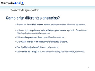 Relembrando alguns pontos:


Como criar diferentes anúncios?
      - Escreva de forma fácil e clara, sempre explorar o melhor diferencial do produto.

      - Inclua no texto as palavras mais utilizadas para buscar o produto. Pesquise em:
         http://tendencias.mercadolivre.com.br/
      - Utilize várias palavras-chave para diferentes anúncios.
      - Crie outras maneiras de mencionar (nomear) o produto.

      - Fale de diferentes benefícios em cada anúncio.
      - Use o nome da categoria ou os nomes das categorias de navegação no texto.




                                                                                           38
 