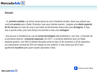 Atenção!


 - A primeira medida a se tomar nessa época do ano é bastante simples: deixe que saibam que
você está pronto para o Natal. Entenda o que seus clientes querem , prepare uma oferta especial
de fim de ano (ou mais de uma) e use todas as ferramentas disponíveis para divulgá-la. E faça
isso o quanto antes, pois mais tempo anunciando é mais uma vantagem.

- Aos poucos a resistência ao uso de novas tecnologias está acabando e, com isso, o mercado de
e-commerce está em crescente expansão. Em 2011, o comércio eletrônico teve um Natal
bastante positivo, com R$ 2,6 bilhões faturados entre os dias 15 de novembro e 24 de dezembro,
um crescimento nominal de 20% em relação ao ano anterior. E tudo indica que 2012 será
igualmente lucrativo para quem souber aproveitar a fase.
 