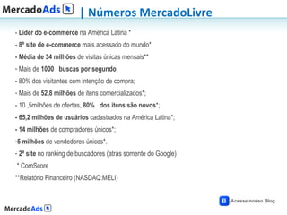 | Números MercadoLivre
- Líder do e-commerce na América Latina *
- 8º site de e-commerce mais acessado do mundo*
- Média de 34 milhões de visitas únicas mensais**
- Mais de 1000  buscas por segundo,
- 80% dos visitantes com intenção de compra;
- Mais de 52,8 milhões de itens comercializados*;
- 10 ,5milhões de ofertas, 80%  dos itens são novos*;
- 65,2 milhões de usuários cadastrados na América Latina*;
- 14 milhões de compradores únicos*;
-5 milhões de vendedores únicos*.
- 2ª site no ranking de buscadores (atrás somente do Google)
* ComScore
**Relatório Financeiro (NASDAQ:MELI)
 